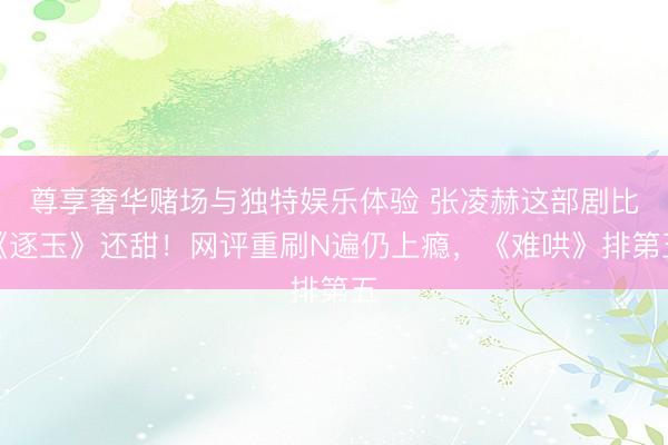尊享奢华赌场与独特娱乐体验 张凌赫这部剧比《逐玉》还甜！网评重刷N遍仍上瘾，《难哄》排第五