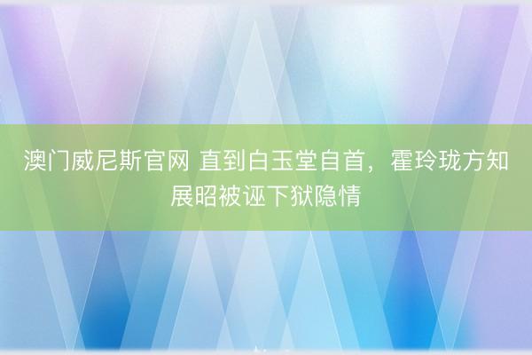 澳门威尼斯官网 直到白玉堂自首，霍玲珑方知展昭被诬下狱隐情