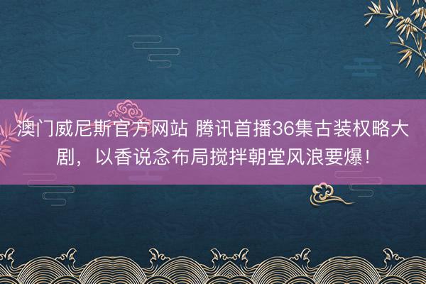 澳门威尼斯官方网站 腾讯首播36集古装权略大剧，以香说念布局搅拌朝堂风浪要爆！