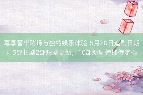 尊享奢华赌场与独特娱乐体验 5月20日追剧日期：5部长剧2部短剧更新，10部新剧待播待定档