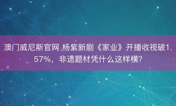 澳门威尼斯官网 杨紫新剧《家业》开播收视破1.57%，非遗题材凭什么这样横？