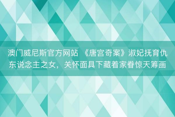 澳门威尼斯官方网站 《唐宫奇案》淑妃抚育仇东说念主之女，关怀面具下藏着家眷惊天筹画