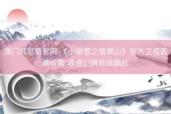 澳门威尼斯官网 《小娘惹之翡翠山》东方卫视圆满收官 收视口碑双线飘红