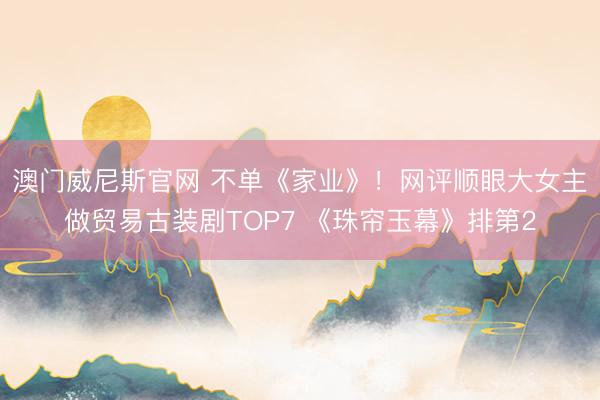 澳门威尼斯官网 不单《家业》！网评顺眼大女主做贸易古装剧TOP7 《珠帘玉幕》排第2