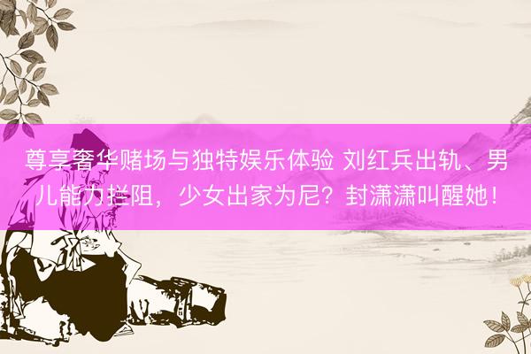 尊享奢华赌场与独特娱乐体验 刘红兵出轨、男儿能力拦阻，少女出家为尼？封潇潇叫醒她！