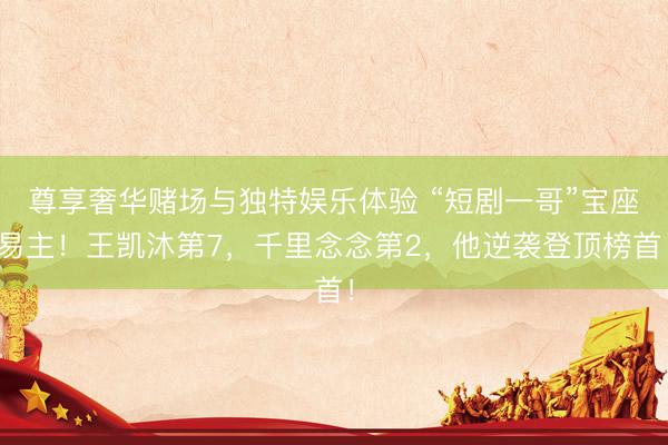 尊享奢华赌场与独特娱乐体验 “短剧一哥”宝座易主！王凯沐第7，千里念念第2，他逆袭登顶榜首！