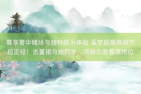 尊享奢华赌场与独特娱乐体验 奚梦瑶婚典细节超正经！古董裙与她同岁，项链示意眷属地位