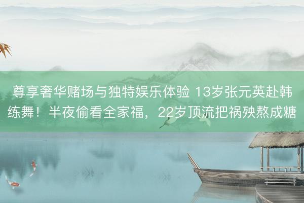 尊享奢华赌场与独特娱乐体验 13岁张元英赴韩练舞！半夜偷看全家福，22岁顶流把祸殃熬成糖