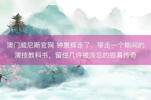 澳门威尼斯官网 钟景辉走了，带走一个期间的演技教科书，留住几许被淡忘的银幕传奇