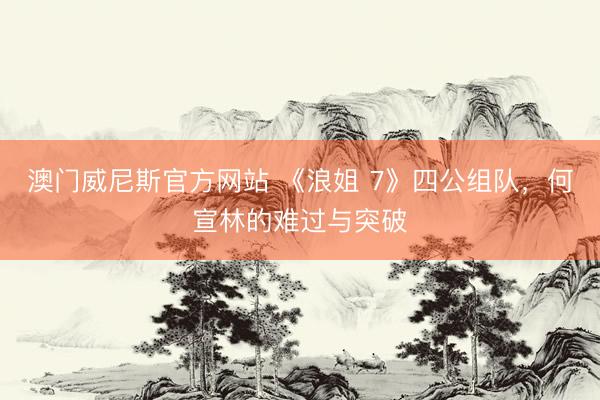 澳门威尼斯官方网站 《浪姐 7》四公组队，何宣林的难过与突破