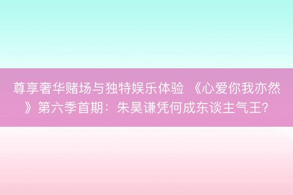 尊享奢华赌场与独特娱乐体验 《心爱你我亦然》第六季首期：朱昊谦凭何成东谈主气王？