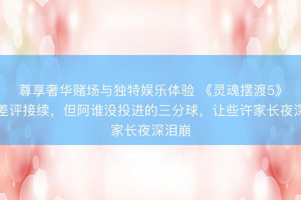 尊享奢华赌场与独特娱乐体验 《灵魂摆渡5》开播差评接续，但阿谁没投进的三分球，让些许家长夜深泪崩
