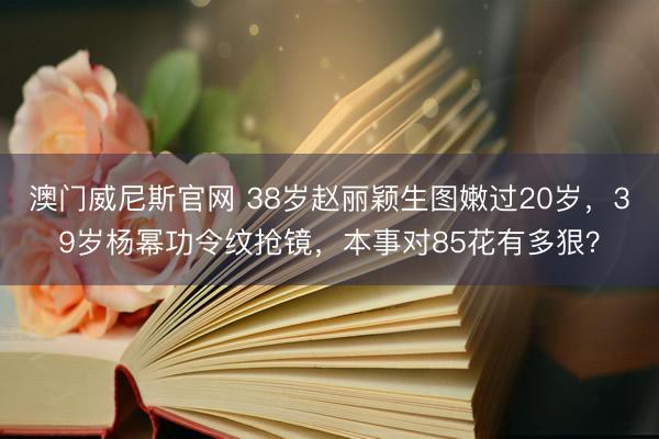 澳门威尼斯官网 38岁赵丽颖生图嫩过20岁，39岁杨幂功令纹抢镜，本事对85花有多狠？