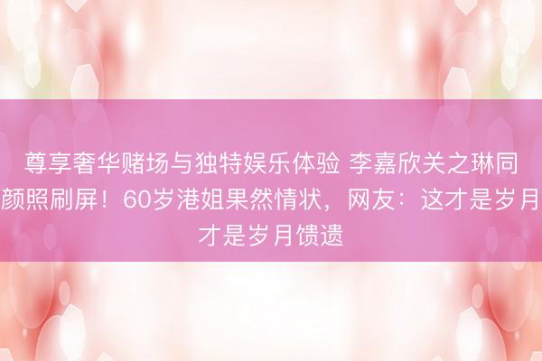 尊享奢华赌场与独特娱乐体验 李嘉欣关之琳同框素颜照刷屏！60岁港姐果然情状，网友：这才是岁月馈遗