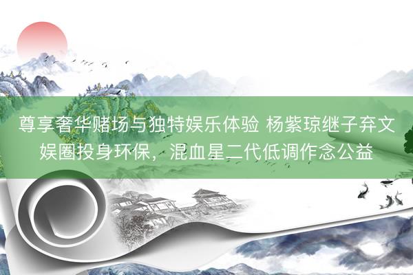 尊享奢华赌场与独特娱乐体验 杨紫琼继子弃文娱圈投身环保，混血星二代低调作念公益