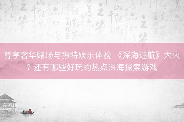 尊享奢华赌场与独特娱乐体验 《深海迷航》大火? 还有哪些好玩的热点深海探索游戏