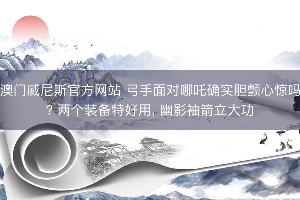 澳门威尼斯官方网站 弓手面对哪吒确实胆颤心惊吗? 两个装备特好用， 幽影袖箭立大功