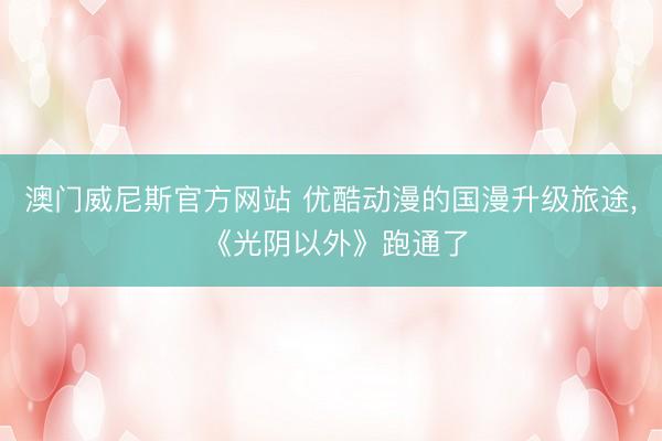 澳门威尼斯官方网站 优酷动漫的国漫升级旅途， 《光阴以外》跑通了