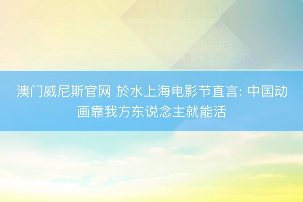 澳门威尼斯官网 於水上海电影节直言: 中国动画靠我方东说念主就能活