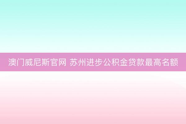 澳门威尼斯官网 苏州进步公积金贷款最高名额