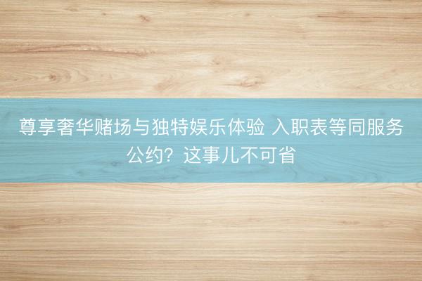 尊享奢华赌场与独特娱乐体验 入职表等同服务公约？这事儿不可省