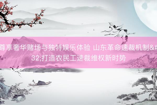 尊享奢华赌场与独特娱乐体验 山东革命速裁机制 打造农民工速裁维权新时势