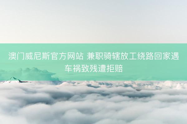 澳门威尼斯官方网站 兼职骑辖放工绕路回家遇车祸致残遭拒赔