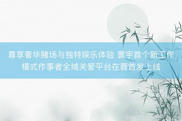 尊享奢华赌场与独特娱乐体验 寰宇首个新工作模式作事者全域关爱平台在蓉首发上线