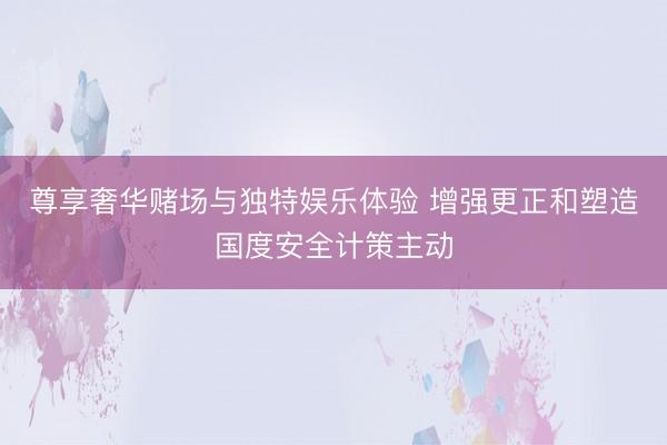 尊享奢华赌场与独特娱乐体验 增强更正和塑造国度安全计策主动