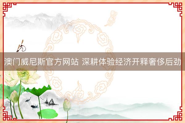 澳门威尼斯官方网站 深耕体验经济开释奢侈后劲
