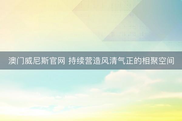 澳门威尼斯官网 持续营造风清气正的相聚空间