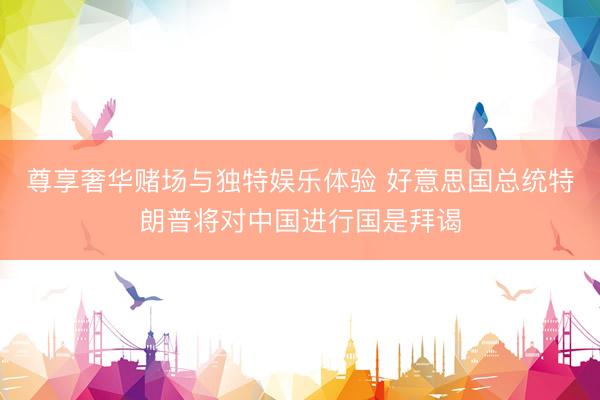 尊享奢华赌场与独特娱乐体验 好意思国总统特朗普将对中国进行国是拜谒