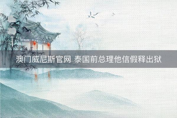 澳门威尼斯官网 泰国前总理他信假释出狱