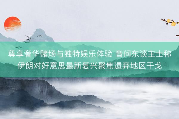 尊享奢华赌场与独特娱乐体验 音问东谈主士称伊朗对好意思最新复兴聚焦遗弃地区干戈
