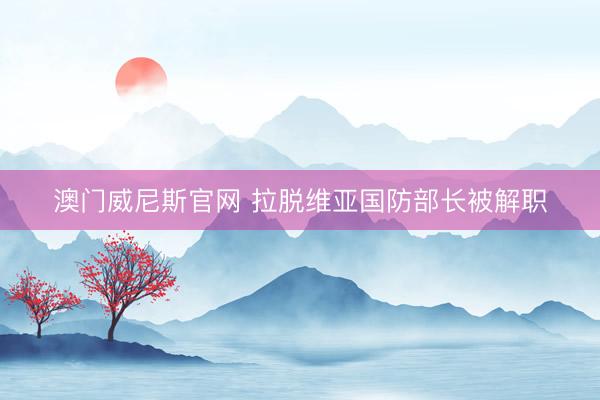 澳门威尼斯官网 拉脱维亚国防部长被解职