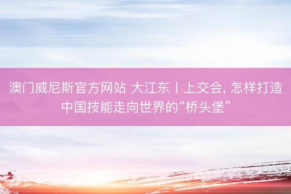 澳门威尼斯官方网站 大江东丨上交会， 怎样打造中国技能走向世界的“桥头堡”