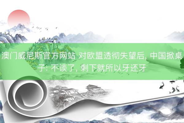 澳门威尼斯官方网站 对欧盟透彻失望后， 中国掀桌子: 不谈了， 剩下就所以牙还牙