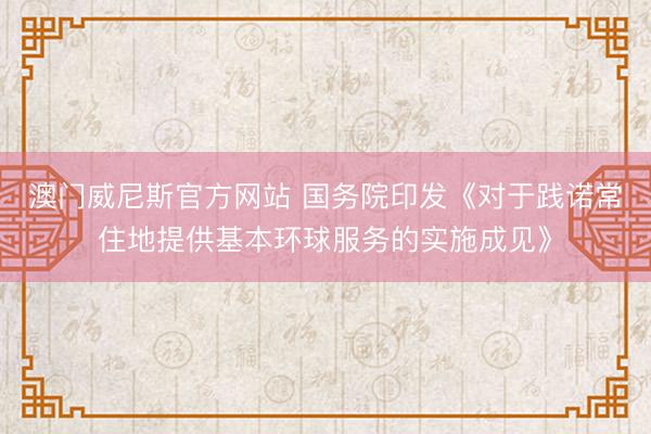 澳门威尼斯官方网站 国务院印发《对于践诺常住地提供基本环球服务的实施成见》