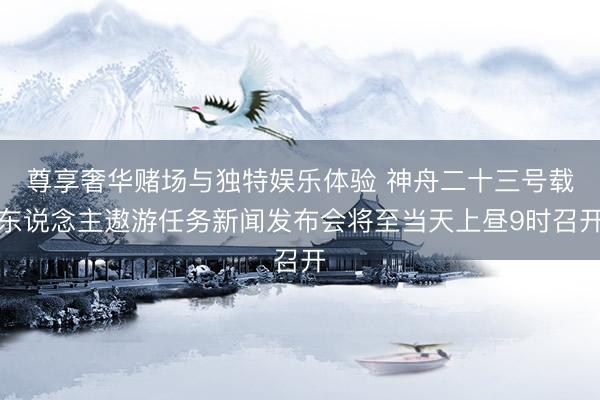 尊享奢华赌场与独特娱乐体验 神舟二十三号载东说念主遨游任务新闻发布会将至当天上昼9时召开