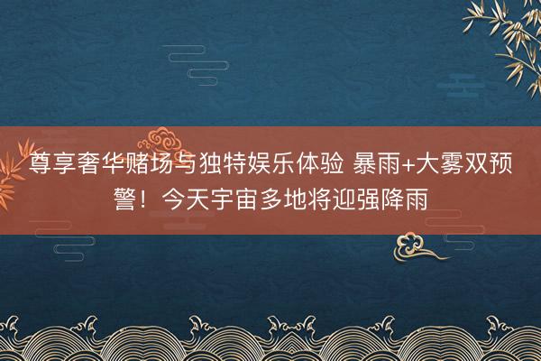 尊享奢华赌场与独特娱乐体验 暴雨+大雾双预警！今天宇宙多地将迎强降雨