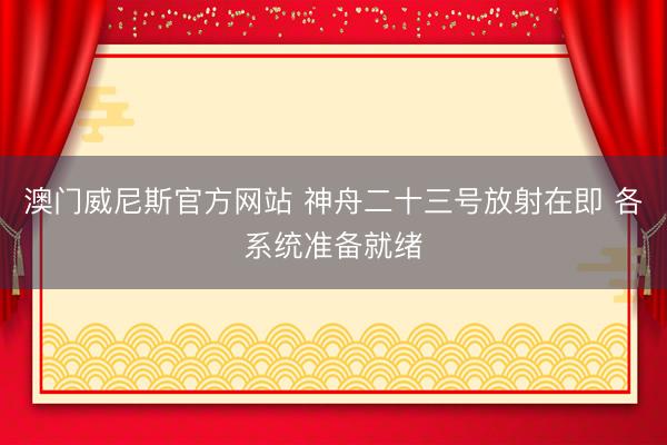 澳门威尼斯官方网站 神舟二十三号放射在即 各系统准备就绪