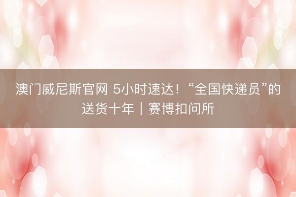 澳门威尼斯官网 5小时速达！“全国快递员”的送货十年｜赛博扣问所