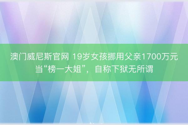 澳门威尼斯官网 19岁女孩挪用父亲1700万元当“榜一大姐”，自称下狱无所谓