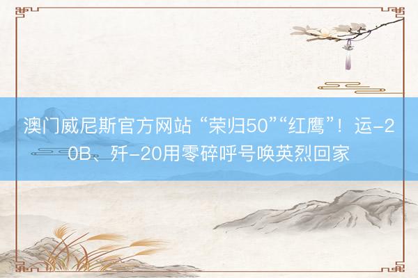 澳门威尼斯官方网站 “荣归50”“红鹰”！运-20B、歼-20用零碎呼号唤英烈回家
