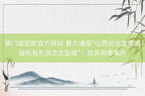 澳门威尼斯官方网站 警方通报“山西长治某阛阓疑似有东说念主坠楼”：放弃刑事案件