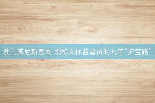 澳门威尼斯官网 别称文保监督员的九年“护宝路”