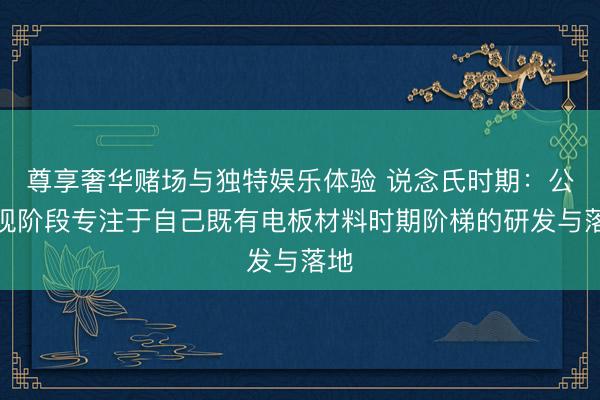 尊享奢华赌场与独特娱乐体验 说念氏时期：公司现阶段专注于自己既有电板材料时期阶梯的研发与落地