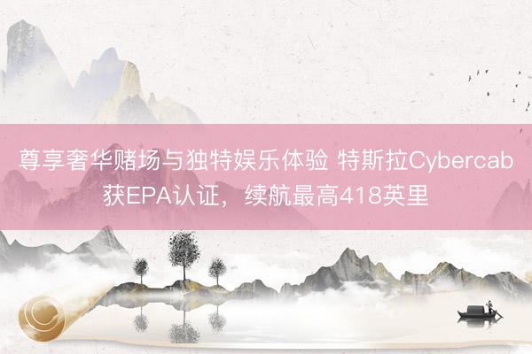 尊享奢华赌场与独特娱乐体验 特斯拉Cybercab获EPA认证，续航最高418英里