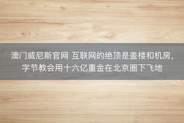 澳门威尼斯官网 互联网的绝顶是盖楼和机房,字节教会用十六亿重金在北京圈下飞地