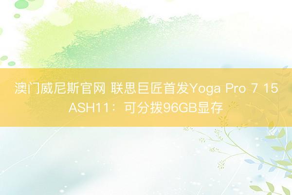 澳门威尼斯官网 联思巨匠首发Yoga Pro 7 15ASH11：可分拨96GB显存